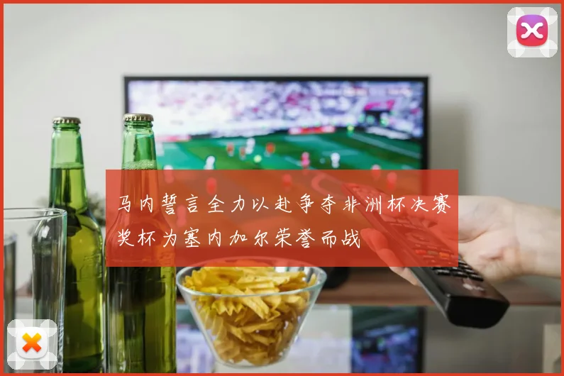 马内誓言全力以赴争夺非洲杯决赛奖杯为塞内加尔荣誉而战