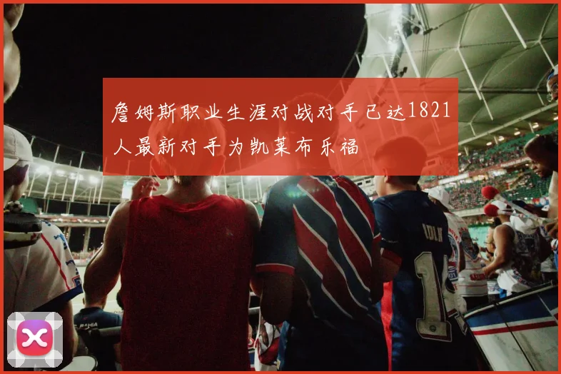詹姆斯职业生涯对战对手已达1821人最新对手为凯莱布乐福