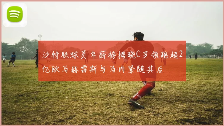 沙特联球员年薪榜揭晓C罗领跑超2亿欧马赫雷斯与马内紧随其后