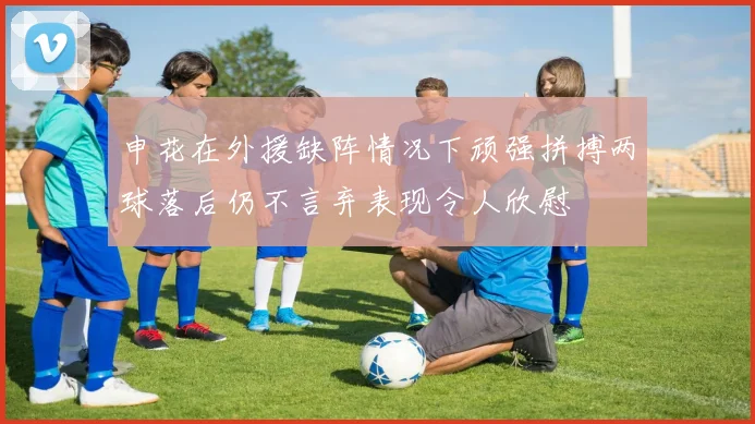 申花在外援缺阵情况下顽强拼搏两球落后仍不言弃表现令人欣慰