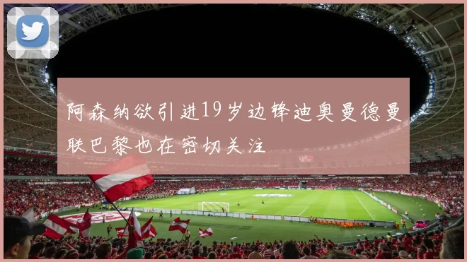 阿森纳欲引进19岁边锋迪奥曼德曼联巴黎也在密切关注