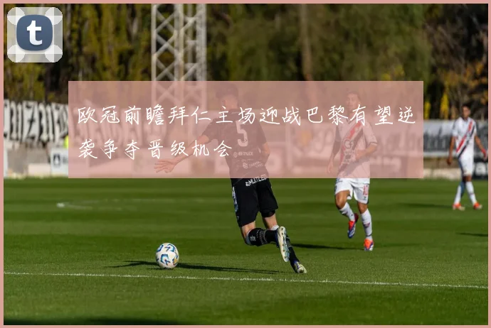 欧冠前瞻拜仁主场迎战巴黎有望逆袭争夺晋级机会