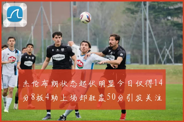 杰伦布朗状态起伏明显今日仅得14分8板4助上场却狂轰50分引发关注