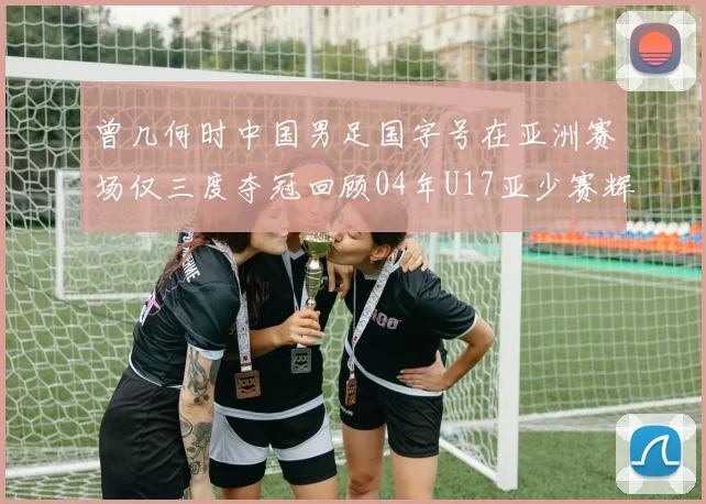 曾几何时中国男足国字号在亚洲赛场仅三度夺冠回顾04年U17亚少赛辉煌时刻