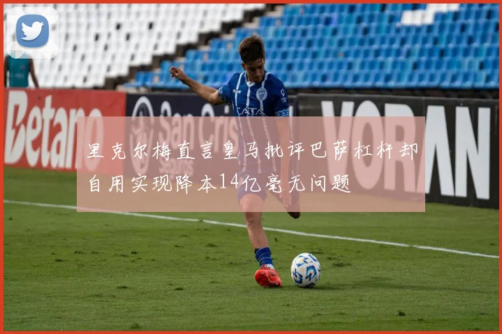 里克尔梅直言皇马批评巴萨杠杆却自用实现降本14亿毫无问题