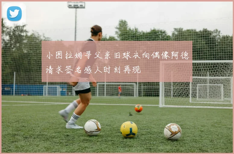 小图拉姆寻父亲旧球衣向偶像阿德请求签名感人时刻再现