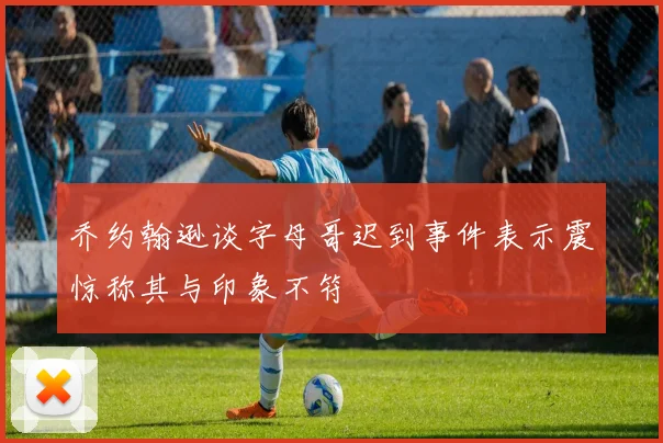 乔约翰逊谈字母哥迟到事件表示震惊称其与印象不符