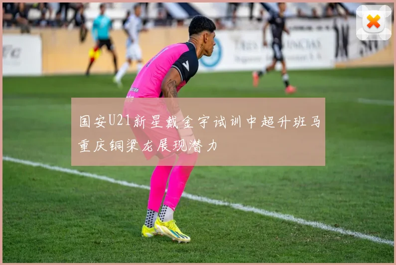 国安U21新星戴金宇试训中超升班马重庆铜梁龙展现潜力