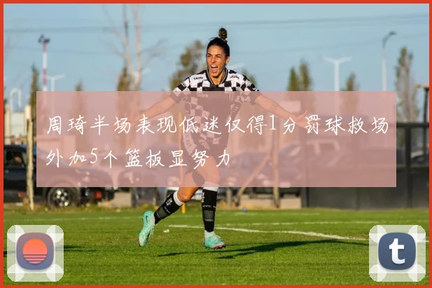 周琦半场表现低迷仅得1分罚球救场外加5个篮板显努力