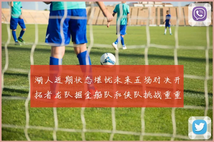 湖人近期状态堪忧未来五场对决开拓者龙队掘金船队和侠队挑战重重
