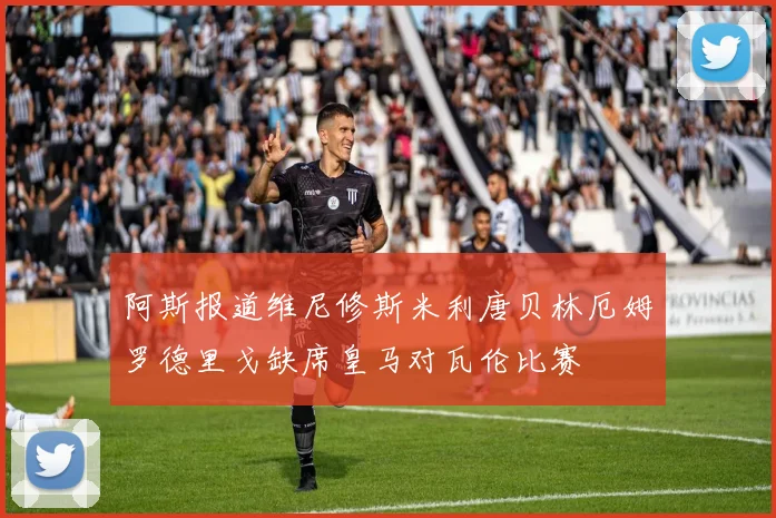 阿斯报道维尼修斯米利唐贝林厄姆罗德里戈缺席皇马对瓦伦比赛